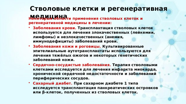 Стволовые клетки и регенеративная медицина Некоторые области применения стволовых клеток и регенеративной медицины в лечении: Заболевания крови. Трансплантация стволовых клеток используется для лечения злокачественных (лейкемии, лимфомы) и незлокачественных (анемия, иммунодефициты) заболеваний крови. Заболевания кожи и роговицы. Культивированные эпителиальные аутотрансплантаты используются для лечения тяжёлых ожогов и некоторых генетических заболеваний кожи. Сердечно-сосудистые заболевания. Терапия стволовыми клетками исследуется для лечения инфаркта миокарда, хронической сердечной недостаточности и заболеваний периферических сосудов. Сахарный диабет. При сахарном диабете 1 типа исследуется трансплантация панкреатических островков или β-клеток, полученных из стволовых клеток. 