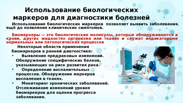 Использование биологических маркеров для диагностики болезней   Использование биологических маркеров  позволяет выявить заболевания ещё до появления клинических симптомов.   Биомаркеры — это биологические молекулы, которые обнаруживаются в крови, других жидкостях организма или тканях и служат индикаторами нормальных или патологических процессов  Некоторые области применения биомаркеров в ранней диагностике:  Выявление предраковых изменений. Обнаружение специфических белков, указывающих на риск развития рака.   Определение воспалительных процессов. Обнаружение маркеров воспаления в тканях.   Мониторинг хронических заболеваний. Отслеживание изменений уровня биомаркеров для оценки прогресса заболевания.  