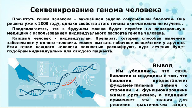 Секвенирование генома человека  Прочитать геном человека – важнейшая задача современной биологии. Она решена уже к 2008 году, однако свойства этого генома окончательно не изучены.  Предполагается, что в будущем можно будет перейти на персональную медицину с использованием индивидуального паспорта генома человека.  Каждый человек – индивидуален. Препарат, который способен вылечить заболевание у одного человека, может вызвать побочное воздействие у другого. Если геном каждого человека полностью расшифруют, курс лечения будет подобран индивидуально для каждого пациента.  Вывод  Мы убедились, что связь биологии и медицины в том, что биология предоставляет фундаментальные знания о строении и функционировании живых организмов, а медицина применяет эти знания для решения практических задач, связанных со здоровьем 