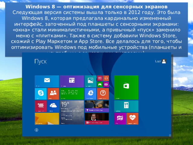 Windows 8 — оптимизация для сенсорных экранов Следующая версия системы вышла только в 2012 году. Это была WIndows 8, которая предлагала кардинально измененный интерфейс, заточенный под планшеты с сенсорными экранами: «окна» стали минималистичными, а привычный «пуск» заменило меню с «плитками». Также в систему добавили Windows Store, схожий с Play Маркетом и App Store. Все делалось для того, чтобы оптимизировать Windows под мобильные устройства (планшеты и ультрабуки с сенсорными дисплеями). 