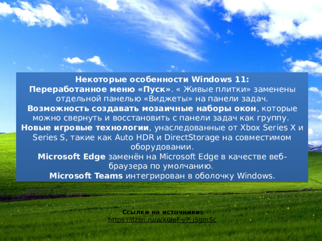 Некоторые особенности Windows 11: Переработанное меню «Пуск» . « Живые плитки» заменены отдельной панелью «Виджеты» на панели задач. Возможность создавать мозаичные наборы окон , которые можно свернуть и восстановить с панели задач как группу.  Новые игровые технологии , унаследованные от Xbox Series X и Series S, такие как Auto HDR и DirectStorage на совместимом оборудовании. Microsoft Edge  заменён на Microsoft Edge в качестве веб-браузера по умолчанию.  Microsoft Teams  интегрирован в оболочку Windows. Ссылки на источники: https://dzen.ru/a/X0IpF-yP_jSgmSc 