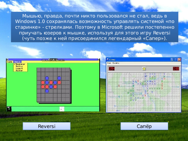 Мышью, правда, почти никто пользовался не стал, ведь в Windows 1.0 сохранялась возможность управлять системой «по старинке» - стрелками. Поэтому в Microsoft решили постепенно приучать юзеров к мышке, используя для этого игру Reversi (чуть позже к ней присоединился легендарный «Сапер»). Reversi Сапёр 