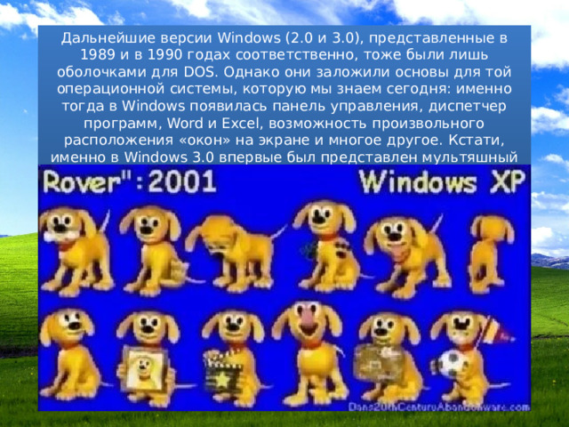 Дальнейшие версии Windows (2.0 и 3.0), представленные в 1989 и в 1990 годах соответственно, тоже были лишь оболочками для DOS. Однако они заложили основы для той операционной системы, которую мы знаем сегодня: именно тогда в Windows появилась панель управления, диспетчер программ, Word и Excel, возможность произвольного расположения «окон» на экране и многое другое. Кстати, именно в Windows 3.0 впервые был представлен мультяшный пес-помощник по кличке Ровер. 