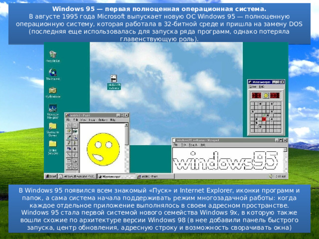 Windows 95 — первая полноценная операционная система. В августе 1995 года Microsoft выпускает новую ОС Windows 95 — полноценную операционную систему, которая работала в 32-битной среде и пришла на замену DOS (последняя еще использовалась для запуска ряда программ, однако потеряла главенствующую роль). В Windows 95 появился всем знакомый «Пуск» и Internet Explorer, иконки программ и папок, а сама система начала поддерживать режим многозадачной работы: когда каждое отдельное приложение выполнялось в своем адресном пространстве. Windows 95 стала первой системой нового семейства Windows 9x, в которую также вошли схожие по архитектуре версии Windows 98 (в нее добавили панель быстрого запуска, центр обновления, адресную строку и возможность сворачивать окна) 