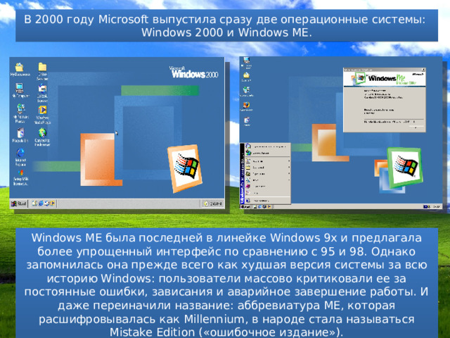 В 2000 году Microsoft выпустила сразу две операционные системы: Windows 2000 и Windows ME. Windows ME была последней в линейке Windows 9x и предлагала более упрощенный интерфейс по сравнению с 95 и 98. Однако запомнилась она прежде всего как худшая версия системы за всю историю Windows: пользователи массово критиковали ее за постоянные ошибки, зависания и аварийное завершение работы. И даже переиначили название: аббревиатура ME, которая расшифровывалась как Millennium, в народе стала называться Mistake Edition («ошибочное издание»). 