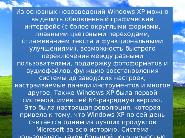 Из основных нововведений Windows XP можно выделить обновленный графический интерфейс (с более округлыми формами, плавными цветовыми переходами, сглаживанием текста и функциональными улучшениями), возможность быстрого переключения между разными пользователями, поддержку фотоформатов и аудиофайлов, функцию восстановления системы до заводских настроек, настраиваемые панели инструментов и многое другое. Также Windows XP была первой системой, имевшей 64-разрядную версию. Это была настоящая революция, которая привела к тому, что Windows XP по сей день считается одним из лучших продуктов Microsoft за всю историю. Система пользовалась такой большой популярностью, что ее официальная поддержка длилась 13 лет после релиза — дольше, чем у любой другой системы. 