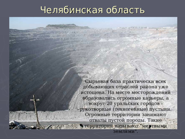 Челябинская область Сырьевая база практически всех добывающих отраслей района уже истощена. На месте месторождений образовались огромные карьеры, а вокруг 20 уральских городов - рукотворные (техногенные) пустыни. Огромные территории занимают отвалы пустой породы. Такие территории называют 