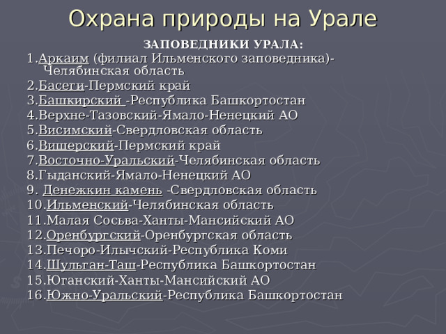Охрана природы на Урале ЗАПОВЕДНИКИ УРАЛА: 1. Аркаим (филиал Ильменского заповедника)-Челябинская область 2. Басеги -Пермский край 3. Башкирский -Республика Башкортостан 4.Верхне-Тазовский-Ямало-Ненецкий АО 5. Висимский -Свердловская область 6. Вишерский -Пермский край 7. Восточно-Уральский -Челябинская область 8.Гыданский-Ямало-Ненецкий АО 9. Денежкин камень -Свердловская область 10. Ильменский -Челябинская область 11.Малая Сосьва-Ханты-Мансийский АО 12. Оренбургский -Оренбургская область 13.Печоро-Илычский-Республика Коми 14. Шульган-Таш -Республика Башкортостан 15.Юганский-Ханты-Мансийский АО 16. Южно-Уральский -Республика Башкортостан  