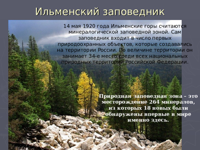 Ильменский заповедник 14 мая 1920 года Ильменские горы считаются минералогической заповедной зоной. Сам заповедник входит в число первых природоохранных объектов, которые создавались на территории России. По величине территории он занимает 34-е место среди всех национальных природных территорий Российской Федерации. Природная заповедная зона – это месторождение 264 минералов, из которых 18 новых были обнаружены впервые в мире именно здесь. 