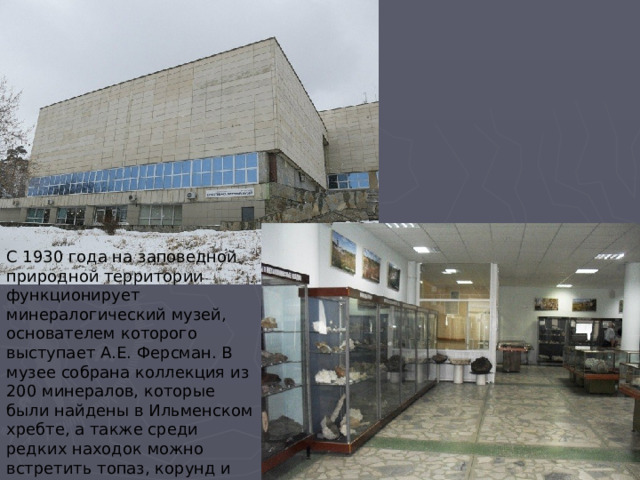 С 1930 года на заповедной природной территории функционирует минералогический музей, основателем которого выступает А.Е. Ферсман. В музее собрана коллекция из 200 минералов, которые были найдены в Ильменском хребте, а также среди редких находок можно встретить топаз, корунд и амазонит. 