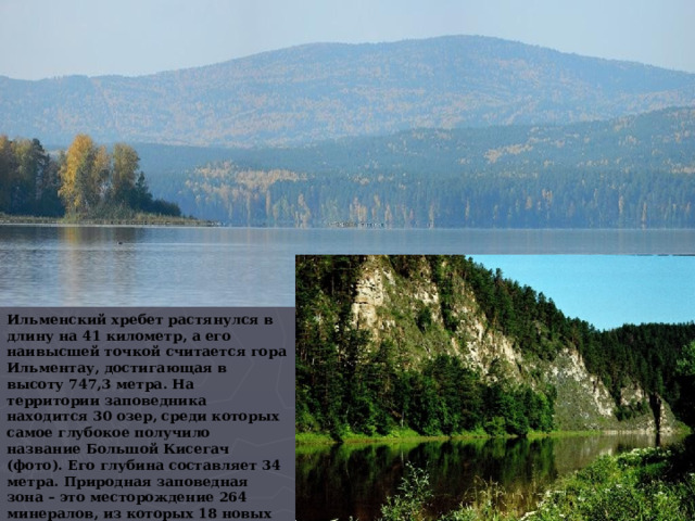 Ильменский хребет растянулся в длину на 41 километр, а его наивысшей точкой считается гора Ильментау, достигающая в высоту 747,3 метра. На территории заповедника находится 30 озер, среди которых самое глубокое получило название Большой Кисегач (фото). Его глубина составляет 34 метра. Природная заповедная зона – это месторождение 264 минералов, из которых 18 новых были обнаружены впервые в мире именно здесь, а также 70 горных пород, которые находятся в  400 копях. 