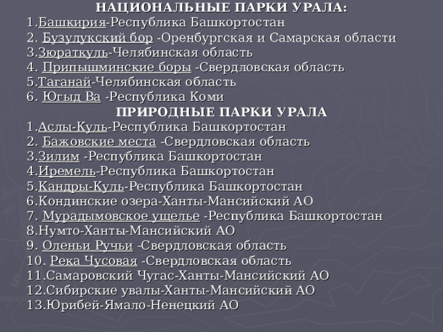 НАЦИОНАЛЬНЫЕ ПАРКИ УРАЛА: 1. Башкирия -Республика Башкортостан 2. Бузулукский бор -Оренбургская и Самарская области 3. Зюраткуль -Челябинская область 4. Припышминские боры -Свердловская область 5. Таганай -Челябинская область 6. Югыд Ва -Республика Коми  ПРИРОДНЫЕ ПАРКИ УРАЛА 1. Аслы-Куль -Республика Башкортостан 2. Бажовские места -Свердловская область 3. Зилим -Республика Башкортостан 4. Иремель -Республика Башкортостан 5. Кандры-Куль -Республика Башкортостан 6.Кондинские озера-Ханты-Мансийский АО 7. Мурадымовское ущелье -Республика Башкортостан 8.Нумто-Ханты-Мансийский АО 9. Оленьи Ручьи -Свердловская область 10. Река Чусовая -Свердловская область 11.Самаровский Чугас-Ханты-Мансийский АО 12.Сибирские увалы-Ханты-Мансийский АО 13.Юрибей-Ямало-Ненецкий АО   