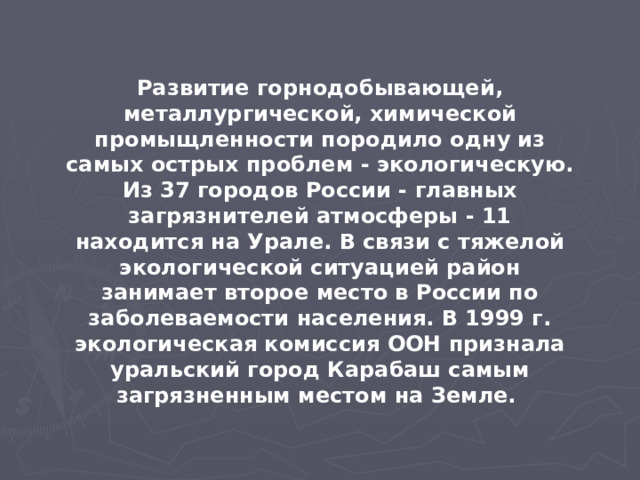 Развитие горнодобывающей, металлургической, химической промыщленности породило одну из самых острых проблем - экологическую. Из 37 городов России - главных загрязнителей атмосферы - 11 находится на Урале. В связи с тяжелой экологической ситуацией район занимает второе место в России по заболеваемости населения. В 1999 г. экологическая комиссия ООН признала уральский город Карабаш самым загрязненным местом на Земле. 