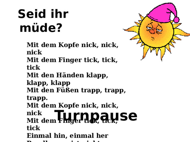 Seid ihr müde? Mit dem Kopfe nick, nick, nick   Mit dem Finger tick, tick, tick   Mit den Händen klapp, klapp, klapp   Mit den Füßen trapp, trapp, trapp.   Mit dem Kopfe nick, nick, nick   Mit dem Finger tick, tick, tick   Einmal hin, einmal her   Rundherum ist nicht so schwer.  Turnpause 