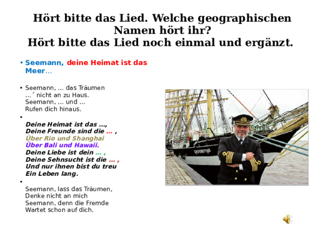 Hört bitte das Lied. Welche geographischen Namen hört ihr?  Hört bitte das Lied noch einmal und ergänzt. Seemann, deine Heimat ist das Meer … Seemann, … das Träumen  … ´ nicht an zu Haus.   Seemann, … und …  Rufen dich hinaus.  Deine Heimat ist das …,  Deine Freunde sind die … ,   Über Rio und Shanghai   Über Bali und Hawaii.   Deine Liebe ist dein … ,   Deine Sehnsucht ist die … ,   Und nur ihnen bist du treu   Ein Leben lang.   Seemann, lass das Träumen,   Denke nicht an mich  Seemann, denn die Fremde   Wartet schon auf dich. 