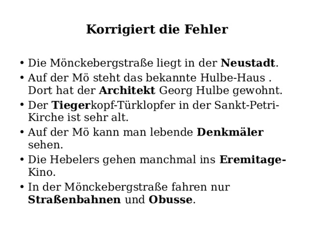 Korrigiert die Fehler Die Mönckebergstraße liegt in der Neustadt . Auf der Mö steht das bekannte Hulbe-Haus . Dort hat der Architekt Georg Hulbe gewohnt. Der Tieger kopf-Türklopfer in der Sankt-Petri- Kirche ist sehr alt. Auf der Mö kann man lebende Denkmäler sehen. Die Hebelers gehen manchmal ins Eremitage- Kino. In der Mönckebergstraße fahren nur Straßenbahnen und Obusse . 