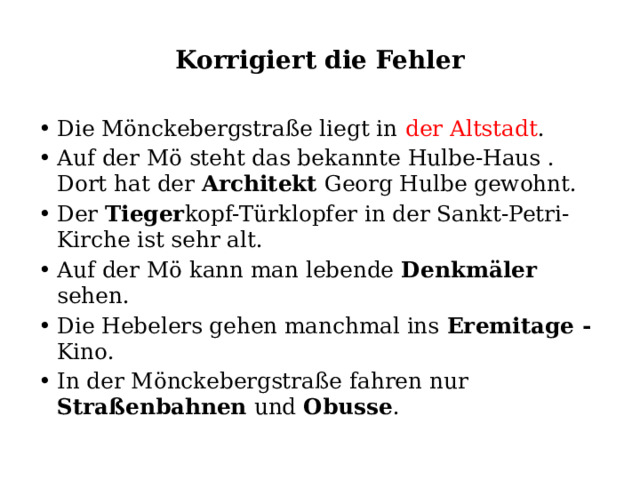 Korrigiert die Fehler Die Mönckebergstraße liegt in der Altstadt . Auf der Mö steht das bekannte Hulbe-Haus . Dort hat der Architekt Georg Hulbe gewohnt. Der Tieger kopf-Türklopfer in der Sankt-Petri- Kirche ist sehr alt. Auf der Mö kann man lebende Denkmäler sehen. Die Hebelers gehen manchmal ins Eremitage - Kino. In der Mönckebergstraße fahren nur Straßenbahnen und Obusse . 