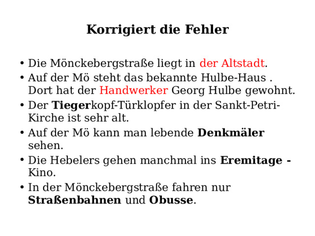 Korrigiert die Fehler Die Mönckebergstraße liegt in der Altstadt . Auf der Mö steht das bekannte Hulbe-Haus . Dort hat der Handwerker Georg Hulbe gewohnt. Der Tieger kopf-Türklopfer in der Sankt-Petri- Kirche ist sehr alt. Auf der Mö kann man lebende Denkmäler sehen. Die Hebelers gehen manchmal ins Eremitage - Kino. In der Mönckebergstraße fahren nur Straßenbahnen und Obusse . 