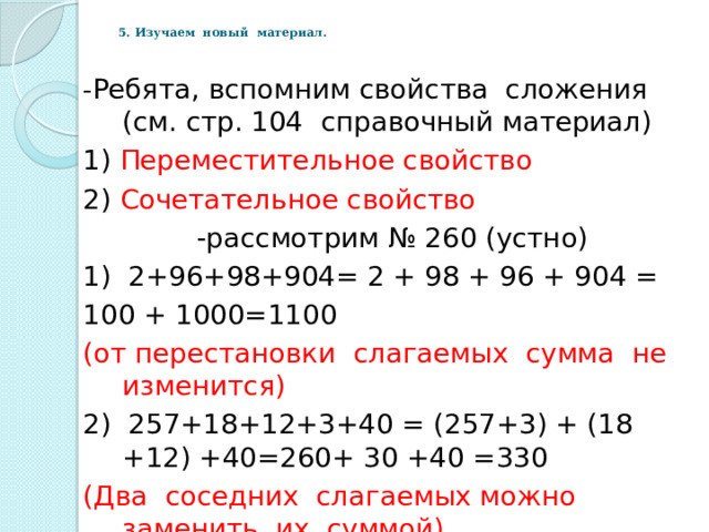 - Ребята, вспомним свойства сложения (см. стр. 104 справочный материал) 1) Переместительное свойство 2) Сочетательное свойство -рассмотрим № 260 (устно) 1) 2+96+98+904= 2 + 98 + 96 + 904 = 100 + 1000=1100 (от перестановки слагаемых сумма не изменится) 2) 257+18+12+3+40 = (257+3) + (18 +12) +40=260+ 30 +40 =330 (Два соседних слагаемых можно заменить их суммой) 5. Изучаем новый материал. 