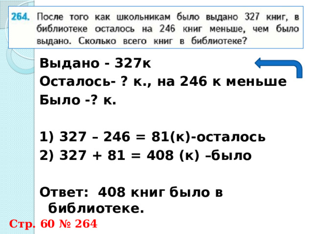 Выдано - 327к Осталось- ? к., на 246 к меньше Было -? к.  1) 327 – 246 = 81(к)-осталось 2) 327 + 81 = 408 (к) –было  Ответ: 408 книг было в библиотеке.  Стр. 60 № 264 