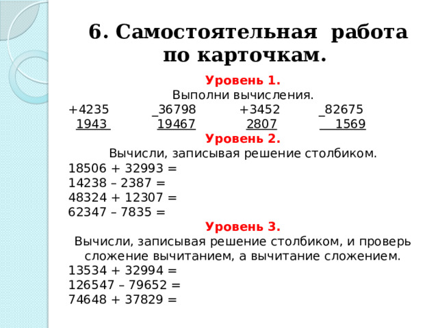 6. Самостоятельная работа по карточкам. Уровень 1. Выполни вычисления. +4235           _36798           +3452          _82675    1943               19467               2807                 1569 Уровень 2. Вычисли, записывая решение столбиком. 18506 + 32993 = 14238 – 2387 = 48324 + 12307 = 62347 – 7835 = Уровень 3. Вычисли, записывая решение столбиком, и проверь сложение вычитанием, а вычитание сложением. 13534 + 32994 = 126547 – 79652 = 74648 + 37829 = 