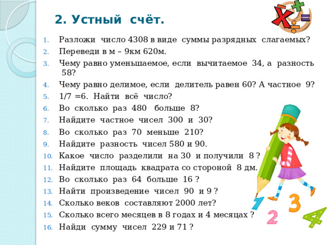 2. Устный счёт. Разложи число 4308 в виде суммы разрядных слагаемых? Переведи в м – 9км 620м. Чему равно уменьшаемое, если вычитаемое 34, а разность 58? Чему равно делимое, если делитель равен 60? А частное 9? 1/7 =6. Найти всё число? Во сколько раз 480 больше 8? Найдите частное чисел 300 и 30? Во сколько раз 70 меньше 210? Найдите разность чисел 580 и 90. Какое число разделили на 30 и получили 8 ? Найдите площадь квадрата со стороной 8 дм. Во сколько раз 64 больше 16 ? Найти произведение чисел 90 и 9 ? Сколько веков составляют 2000 лет? Сколько всего месяцев в 8 годах и 4 месяцах ? Найди сумму чисел 229 и 71 ? 