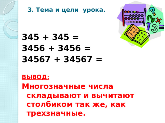 3. Тема и цели урока. 345 + 345 = 3456 + 3456 = 34567 + 34567 =  ВЫВОД:  Многозначные числа складывают и вычитают столбиком так же, как трехзначные.   