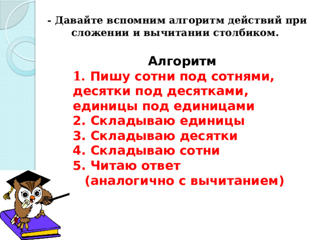  - Давайте вспомним алгоритм действий при сложении и вычитании столбиком.   Алгоритм 1. Пишу сотни под сотнями, десятки под десятками, единицы под единицами 2. Складываю единицы 3. Складываю десятки 4. Складываю сотни 5. Читаю ответ (аналогично с вычитанием)  