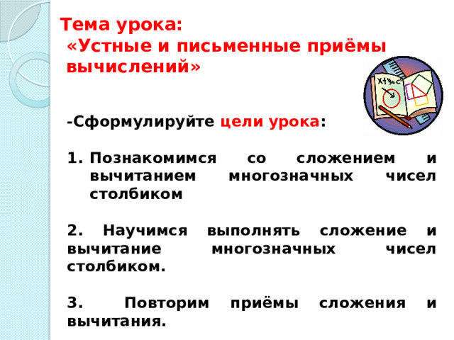  Тема урока:   «Устные и письменные приёмы  вычислений»   - Сформулируйте цели урока :  Познакомимся со сложением и вычитанием многозначных чисел столбиком  2. Научимся выполнять сложение и вычитание многозначных чисел столбиком.  3. Повторим приёмы сложения и вычитания. 