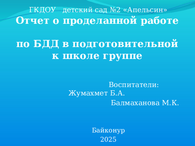 ГКДОУ детский сад №2 «Апельсин» Отчет о проделанной работе  по БДД в подготовительной к школе группе  Воспитатели: Жумахмет Б.А. Балмаханова М.К. Байконур 2025 
