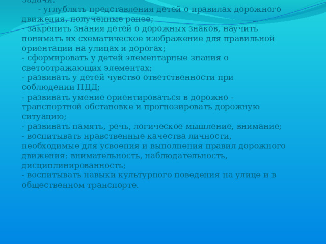 Цель: Формирование навыков безопасного поведения детей на дорогах  Задачи:   - углублять представления детей о правилах дорожного движения, полученные ранее;  - закрепить знания детей о дорожных знаков, научить понимать их схематическое изображение для правильной ориентации на улицах и дорогах;  - сформировать у детей элементарные знания о светоотражающих элементах;  - развивать у детей чувство ответственности при соблюдении ПДД;  - развивать умение ориентироваться в дорожно - транспортной обстановке и прогнозировать дорожную ситуацию;  - развивать память, речь, логическое мышление, внимание;  - воспитывать нравственные качества личности, необходимые для усвоения и выполнения правил дорожного движения: внимательность, наблюдательность, дисциплинированность;  - воспитывать навыки культурного поведения на улице и в общественном транспорте.    