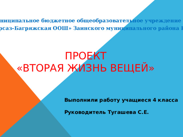 Муниципальное бюджетное общеобразовательное учреждение «Сарсаз-Багряжская ООШ» Заинского муниципального района РТ ПРОЕКТ «ВТОРАЯ ЖИЗНЬ ВЕЩЕЙ» Выполнили работу учащиеся 4 класса  Руководитель Тугашева С.Е. 