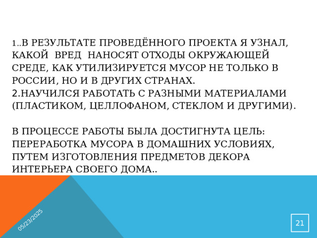 05/23/2025 1.. В результате проведённого проекта я узнал, какой вред наносят отходы окружающей среде, как утилизируется мусор не только в России, но и в других странах.  2 .Научился работать с разными материалами (пластиком, целлофаном, стеклом и другими).   В процессе работы была достигнута цель: переработка мусора в домашних условиях, путем изготовления предметов декора интерьера своего дома..    