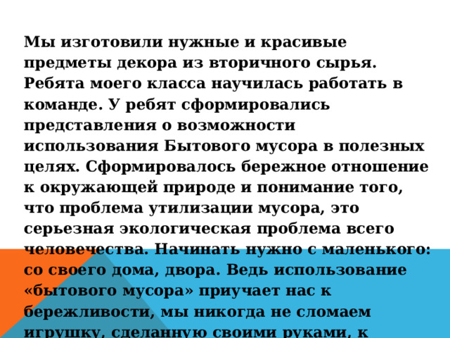 Мы изготовили нужные и красивые предметы декора из вторичного сырья. Ребята моего класса научилась работать в команде. У ребят сформировались представления о возможности использования Бытового мусора в полезных целях. Сформировалось бережное отношение к окружающей природе и понимание того, что проблема утилизации мусора, это серьезная экологическая проблема всего человечества. Начинать нужно с маленького: со своего дома, двора.  Ведь использование «бытового мусора» приучает нас к бережливости, мы никогда не сломаем игрушку, сделанную своими руками, к изготовлению которой приложили усилия и старание. А значит, мы будем в дальнейшем уважать и труд других людей 