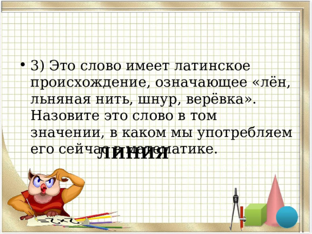3) Это слово имеет латинское происхождение, означающее «лён, льняная нить, шнур, верёвка». Назовите это слово в том значении, в каком мы употребляем его сейчас в математике. ЛИНИЯ 