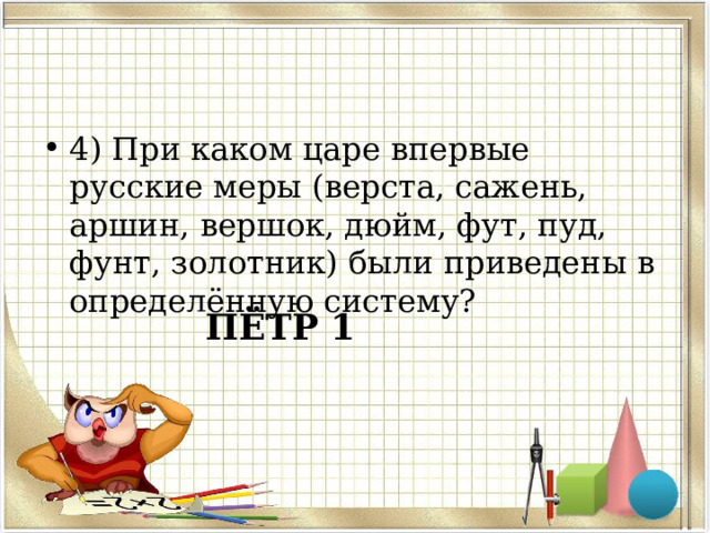 4) При каком царе впервые русские меры (верста, сажень, аршин, вершок, дюйм, фут, пуд, фунт, золотник) были приведены в определённую систему? ПЁТР 1 