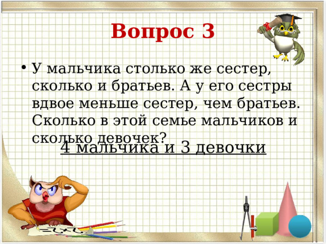 Вопрос 3 У мальчика столько же сестер, сколько и братьев. А у его сестры вдвое меньше сестер, чем братьев. Сколько в этой семье мальчиков и сколько девочек? 4 мальчика и 3 девочки 