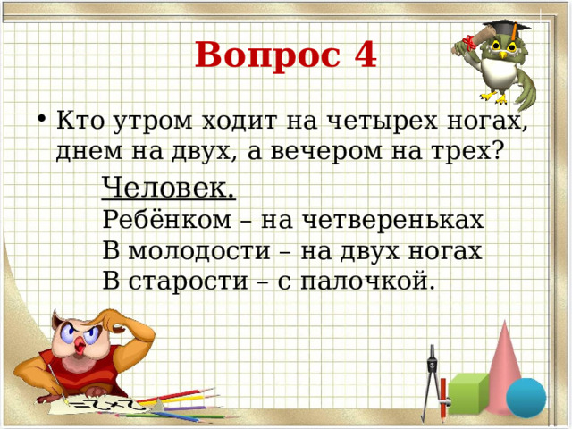 Вопрос 4 Кто утром ходит на четырех ногах, днем на двух, а вечером на трех? Человек. Ребёнком – на четвереньках В молодости – на двух ногах В старости – с палочкой. 
