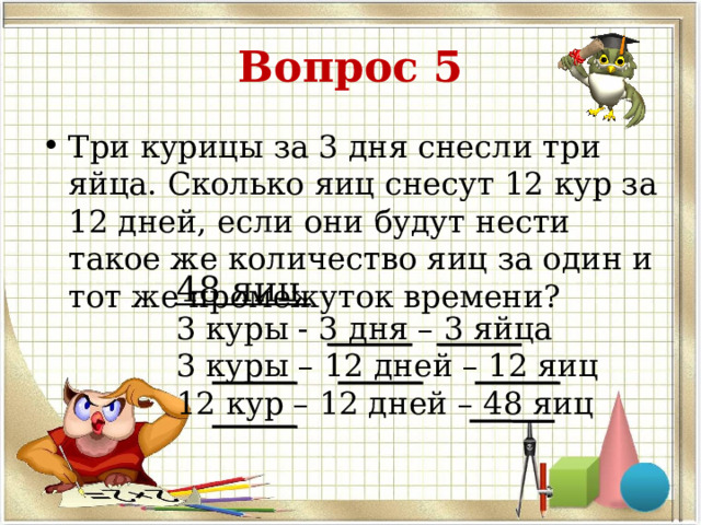 Вопрос 5 Три курицы за 3 дня снесли три яйца. Сколько яиц снесут 12 кур за 12 дней, если они будут нести такое же количество яиц за один и тот же промежуток времени? 48 яиц. 3 куры - 3 дня – 3 яйца 3 куры – 12 дней – 12 яиц 12 кур – 12 дней – 48 яиц   