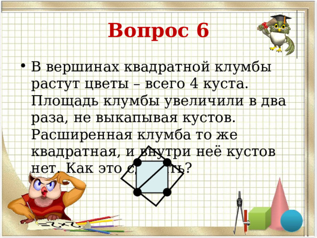 Вопрос 6 В вершинах квадратной клумбы растут цветы – всего 4 куста. Площадь клумбы увеличили в два раза, не выкапывая кустов. Расширенная клумба то же квадратная, и внутри неё кустов нет. Как это сделать?  
