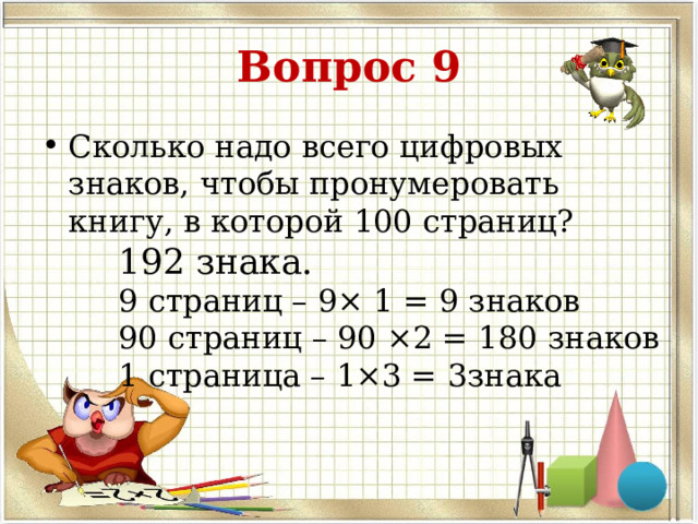 Вопрос 9 Сколько надо всего цифровых знаков, чтобы пронумеровать книгу, в которой 100 страниц? 192 знака. 9 страниц – 9× 1 = 9 знаков 90 страниц – 90 ×2 = 180 знаков 1 страница – 1×3 = 3знака 
