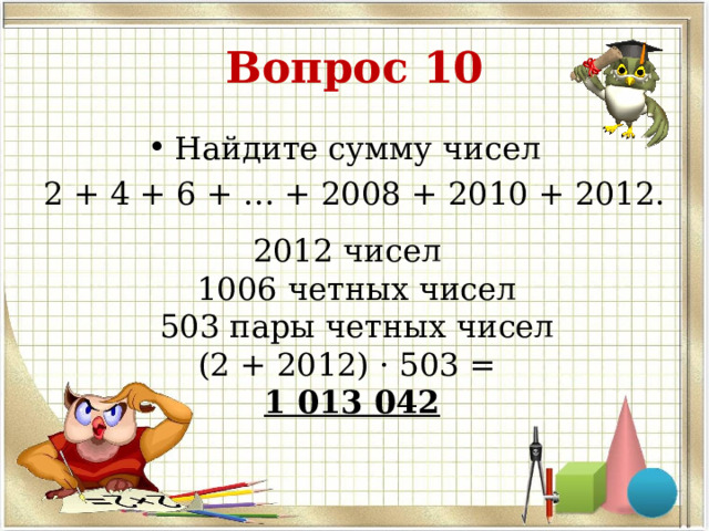 Вопрос 10 Найдите сумму чисел 2 + 4 + 6 + … + 2008 + 2010 + 2012. 2012 чисел  1006 четных чисел  503 пары четных чисел (2 + 2012) · 503 = 1 013 042 
