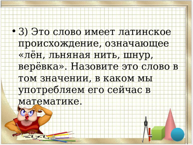 3) Это слово имеет латинское происхождение, означающее «лён, льняная нить, шнур, верёвка». Назовите это слово в том значении, в каком мы употребляем его сейчас в математике. 