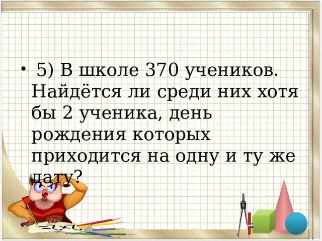  5) В школе 370 учеников. Найдётся ли среди них хотя бы 2 ученика, день рождения которых приходится на одну и ту же дату?  