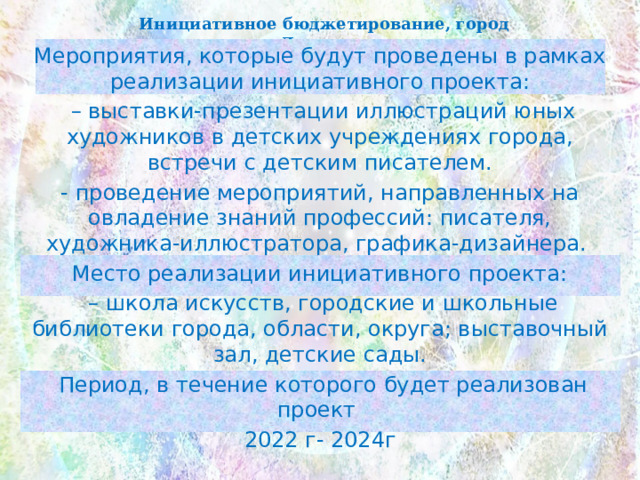 Инициативное бюджетирование, город Лангепас Мероприятия, которые будут проведены в рамках реализации инициативного проекта: – выставки-презентации иллюстраций юных художников в детских учреждениях города, встречи с детским писателем. - проведение мероприятий, направленных на овладение знаний профессий: писателя, художника-иллюстратора, графика-дизайнера. Место реализации инициативного проекта: – школа искусств, городские и школьные библиотеки города, области, округа; выставочный зал, детские сады.  Период, в течение которого будет реализован проект 2022 г- 2024г 