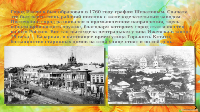 Город Ижевск был образован в 1760 году графом Шуваловым. Сначала это был всего лишь рабочий поселок с железоделательным заводом. Постепенно город развивался в промышленном направлении, здесь начали производить оружие, благодаря которому город стал известен на всю Россию. Вот так выглядела центральная улица Ижевска в конце 19 века — Базарная, в настоящее время улица Горького. Кстати, большинство старинных домов на этой улице стоят и по сей день.  