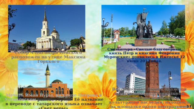 Скульптура «Святые благоверные князь Петр и княгиня Феврония Муромские» появились в Ижевске 12 июня 2012 года. Собор Александра Невского расположен на улице Максима Горького Водонапорная башня является памятником индустриальной архитектуры и объектом культурного наследия, находится на площадке около центральной площади Ижевска Мечеть Иман Нуры, на улице Петрова в Устиновском районе города. Её название в переводе с татарского языка означает «Свет веры». 11 