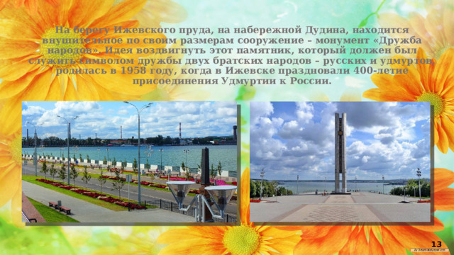 На берегу Ижевского пруда, на набережной Дудина, находится внушительное по своим размерам сооружение – монумент «Дружба народов». Идея воздвигнуть этот памятник, который должен был служить символом дружбы двух братских народов – русских и удмуртов, родилась в 1958 году, когда в Ижевске праздновали 400-летие присоединения Удмуртии к России.   13 