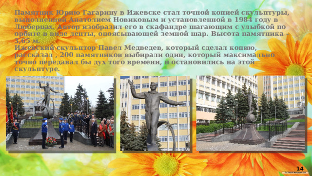 Памятник Юрию Гагарину в Ижевске стал точной копией скульптуры, выполненной Анатолием Новиковым и установленной в 1984 году в Люберцах. Автор изобразил его в скафандре шагающим с улыбкой по орбите в виде ленты, опоясывающей земной шар. Высота памятника – 3,65 м.  Ижевский скульптор Павел Медведев, который сделал копию, рассказал , 200 памятников выбирали один, который максимально точно передавал бы дух того времени, и остановились на этой скульптуре. 14 
