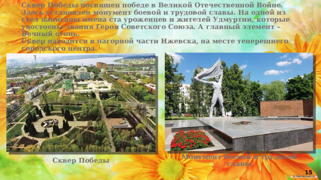 Сквер Победы посвящен победе в Великой Отечественной Войне. Здесь установлен монумент боевой и трудовой славы. На одной из стел написаны имена ста уроженцев и жителей Удмуртии, которые удостоены звания Героя Советского Союза. А главный элемент – Вечный огонь. Сквер находится в нагорной части Ижевска, на месте теперешнего городского центра. Монумент боевой и трудовой славы Сквер Победы 15 
